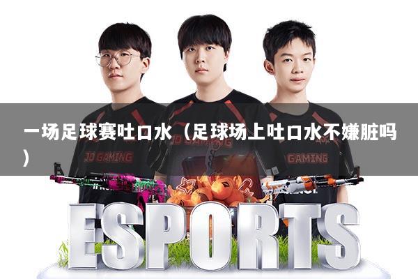 一场足球赛吐口水（足球场上吐口水不嫌脏吗）
