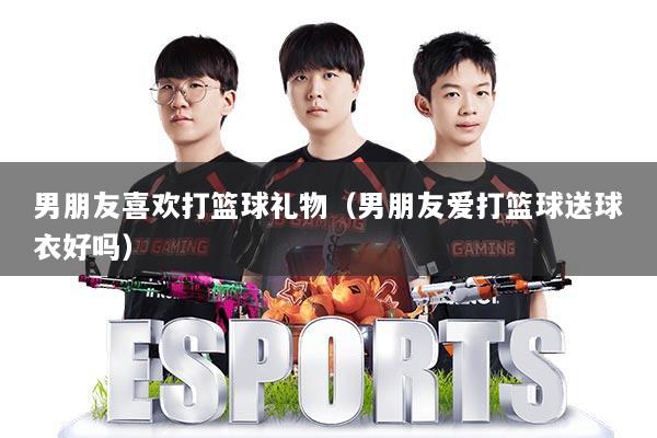 男朋友喜欢打篮球礼物（男朋友爱打篮球送球衣好吗）